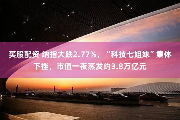 买股配资 纳指大跌2.77%，“科技七姐妹”集体下挫，市值一夜蒸发约3.8万亿元