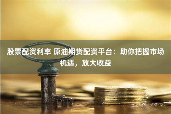 股票配资利率 原油期货配资平台：助你把握市场机遇，放大收益