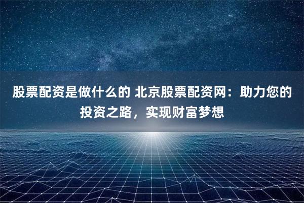 股票配资是做什么的 北京股票配资网：助力您的投资之路，实现财富梦想
