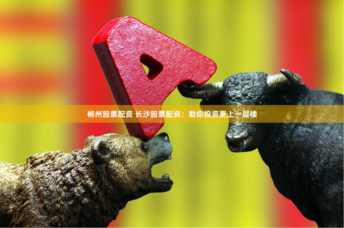 郴州股票配资 长沙股票配资：助你投资更上一层楼