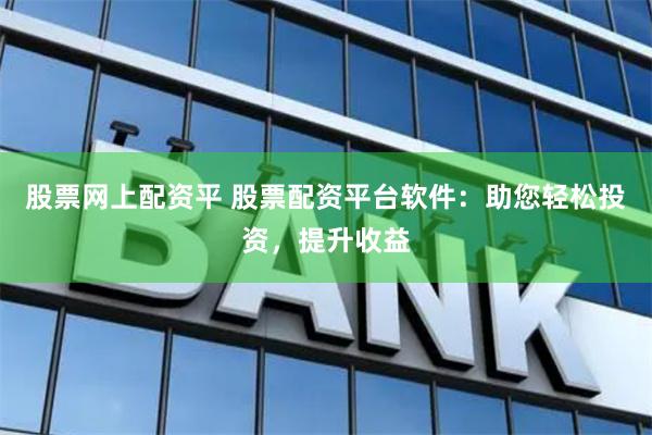 股票网上配资平 股票配资平台软件：助您轻松投资，提升收益