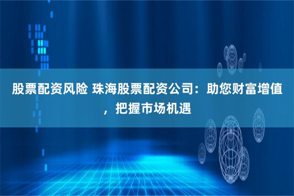 股票配资风险 珠海股票配资公司：助您财富增值，把握市场机遇