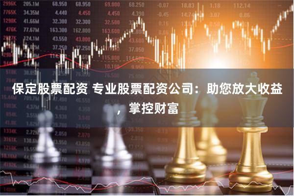 保定股票配资 专业股票配资公司：助您放大收益，掌控财富