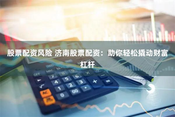 股票配资风险 济南股票配资:助你轻松撬动财富杠杆