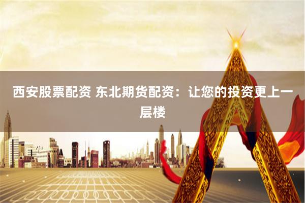 西安股票配资 东北期货配资:让您的投资更上一层楼