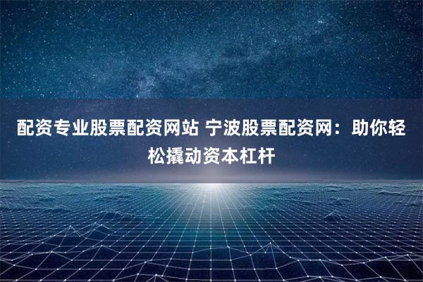 配资专业股票配资网站 宁波股票配资网：助你轻松撬动资本杠杆